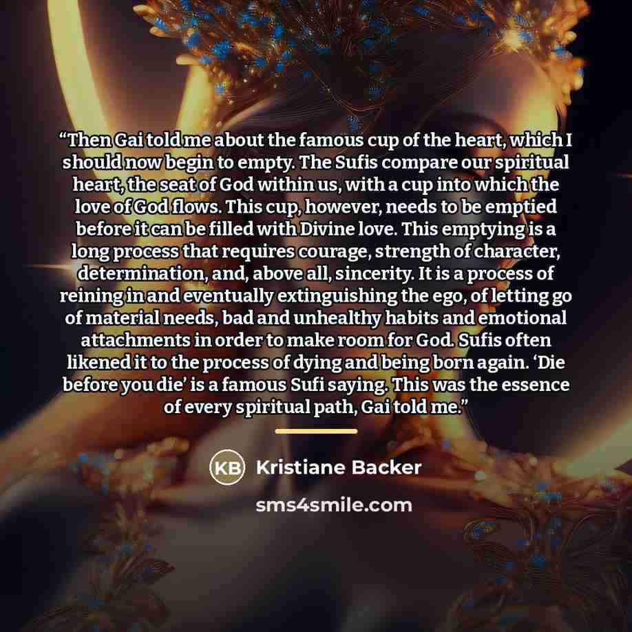 “Then Gai told me about the famous cup of the heart, which I should now begin to empty. The Sufis compare our spiritual heart, the seat of God within us, with a cup into which the love of God flows. This cup, however, needs to be emptied before it can be filled with Divine love. This emptying is a…” quote by Kristiane Backer