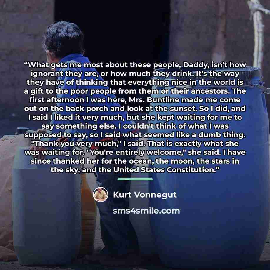 “What gets me most about these people, Daddy, isn't how ignorant they are, or how much they drink. It's the way they have of thinking that everything nice in the world is a gift to the poor people from them or their ancestors. The first afternoon I was here, Mrs. Buntline made me come out on the…” quote by Kurt Vonnegut