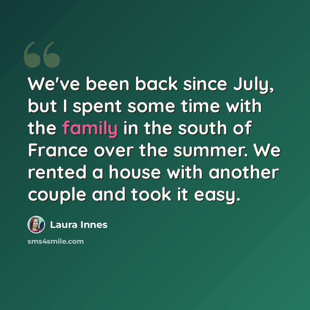 “We've been back since July, but I spent some time with the family in the south of France over the summer. We rented a house with another couple and took it easy.” quote by Laura Innes