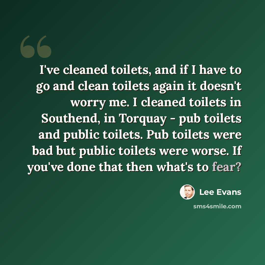 “I've cleaned toilets, and if I have to go and clean toilets again it doesn't worry me. I cleaned toilets in Southend, in Torquay - pub toilets and public toilets. Pub toilets were bad but public toilets were worse. If you've done that then what's to fear?” quote by Lee Evans