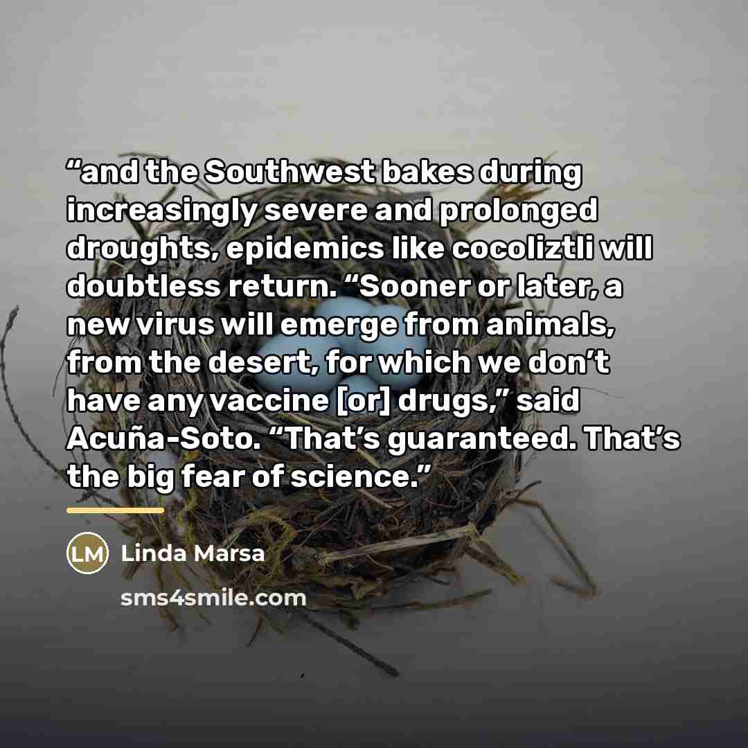 “and the Southwest bakes during increasingly severe and prolonged droughts, epidemics like cocoliztli will doubtless return. “Sooner or later, a new virus will emerge from animals, from the desert, for which we don’t have any vaccine [or] drugs,” said Acuña-Soto. “That’s guaranteed. That’s the big…” quote by Linda Marsa