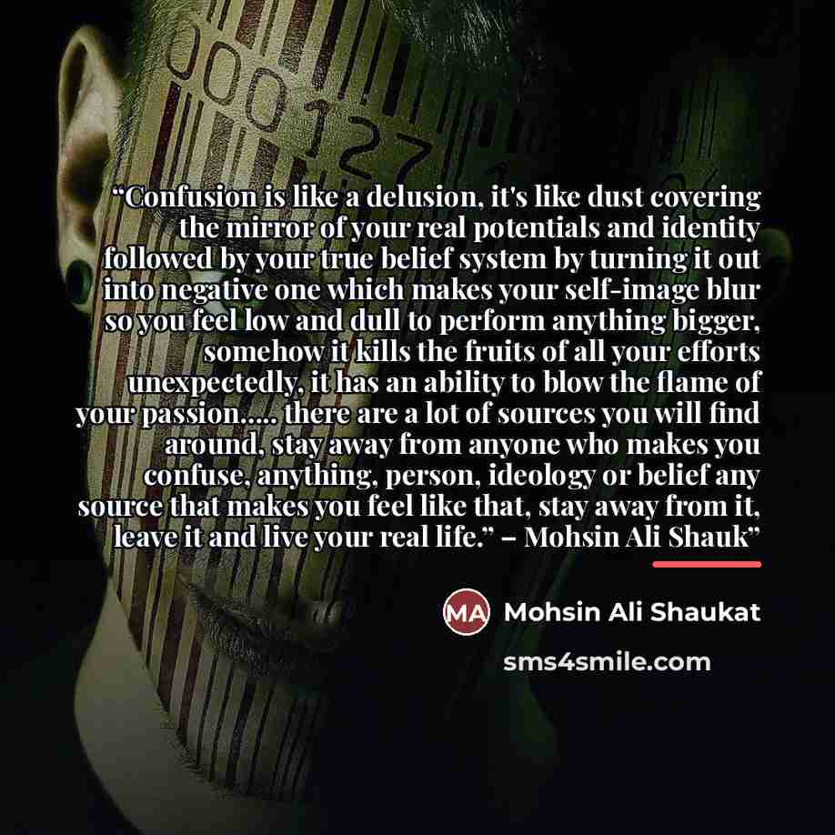 “Confusion is like a delusion, it's like dust covering the mirror of your real potentials and identity followed by your true belief system by turning it out into negative one which makes your self-image blur so you feel low and dull to perform anything bigger, somehow it kills the fruits of all…” quote by Mohsin Ali Shaukat
