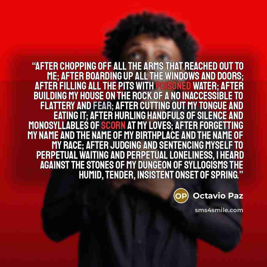 “After chopping off all the arms that reached out to me; after boarding up all the windows and doors; after filling all the pits with poisoned water; after building my house on the rock of a No inaccessible to flattery and fear; after cutting out my tongue and eating it; after hurling handfuls of…” quote by Octavio Paz