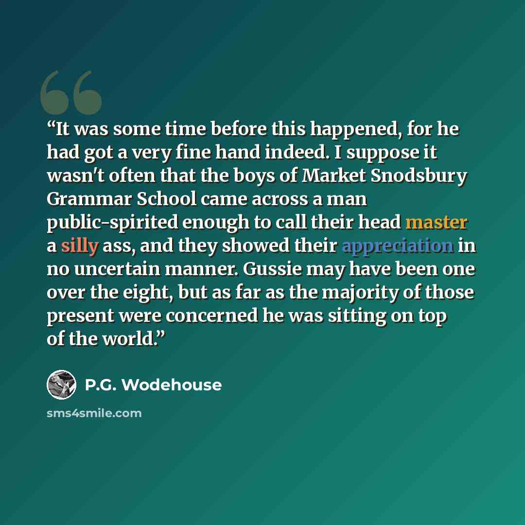 “It was some time before this happened, for he had got a very fine hand indeed. I suppose it wasn't often that the boys of Market Snodsbury Grammar School came across a man public-spirited enough to call their head master a silly ass, and they showed their appreciation in no uncertain manner…” quote by P.G. Wodehouse