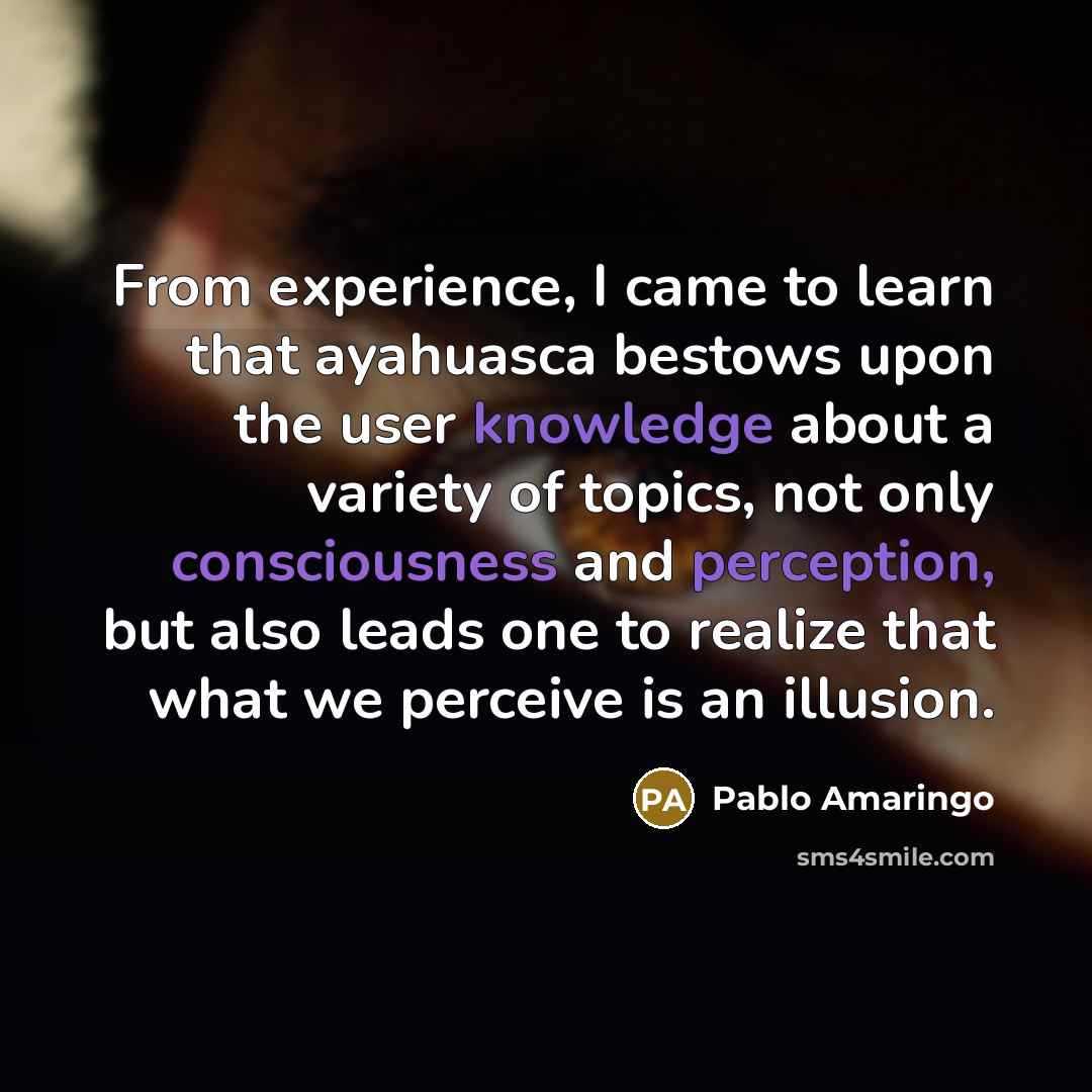 “From experience, I came to learn that ayahuasca bestows upon the user knowledge about a variety of topics, not only consciousness and perception, but also leads one to realize that what we perceive is an illusion.” quote by Pablo Amaringo