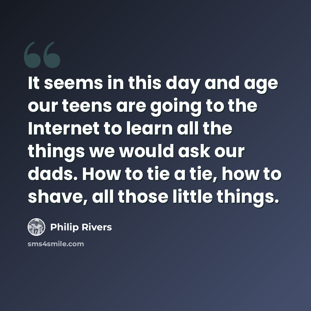 “It seems in this day and age our teens are going to the Internet to learn all the things we would ask our dads. How to tie a tie, how to shave, all those little things.” quote by Philip Rivers