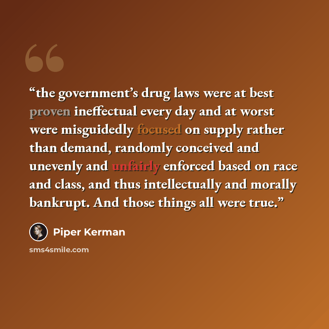 “the government’s drug laws were at best proven ineffectual every day and at worst were misguidedly focused on supply rather than demand, randomly conceived and unevenly and unfairly enforced based on race and class, and thus intellectually and morally bankrupt. And those things all were true.” quote by Piper Kerman