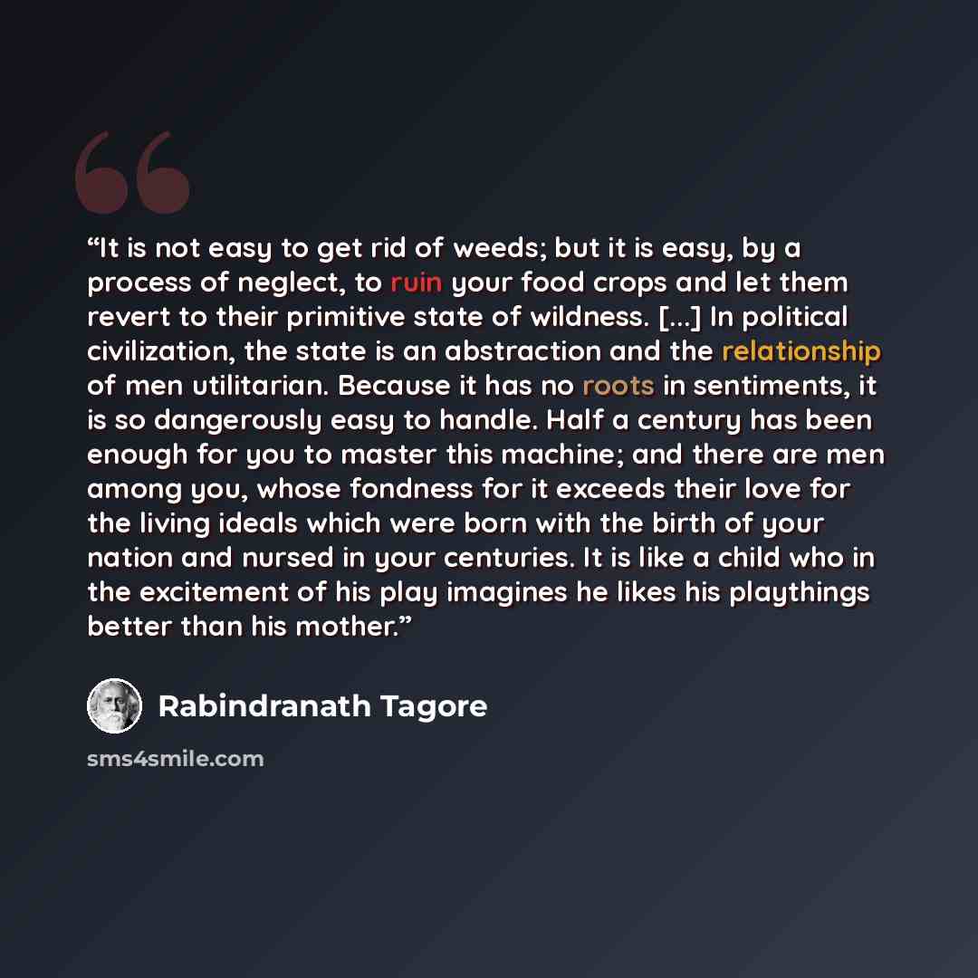 “It is not easy to get rid of weeds; but it is easy, by a process of neglect, to ruin your food crops and let them revert to their primitive state of wildness. [...] In political civilization, the state is an abstraction and the relationship of men utilitarian. Because it has no roots in…” quote by Rabindranath Tagore