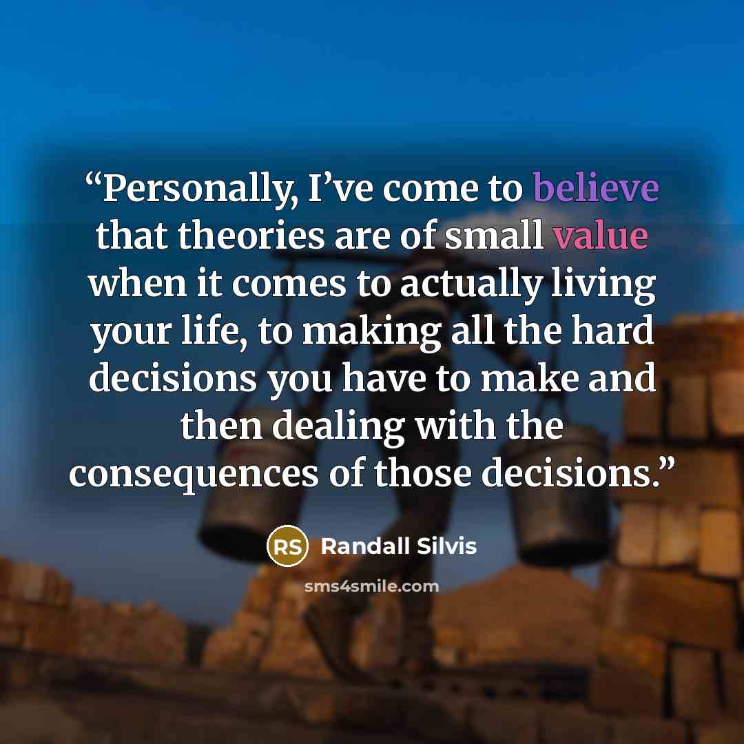 “Personally, I’ve come to believe that theories are of small value when it comes to actually living your life, to making all the hard decisions you have to make and then dealing with the consequences of those decisions.” quote by Randall Silvis