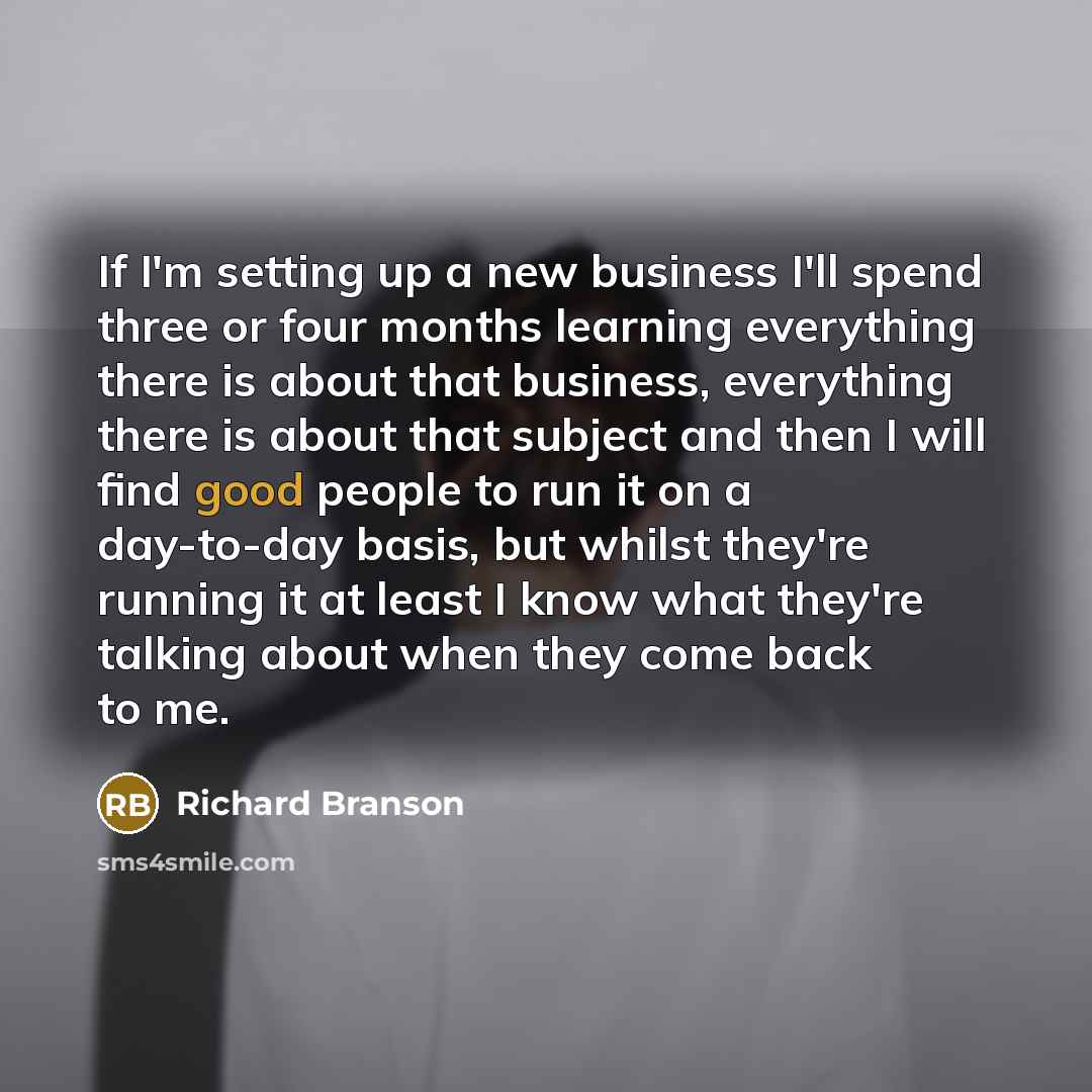 “If I'm setting up a new business I'll spend three or four months learning everything there is about that business, everything there is about that subject and then I will find good people to run it on a day-to-day basis, but whilst they're running it at least I know what they're talking about when…” quote by Richard Branson