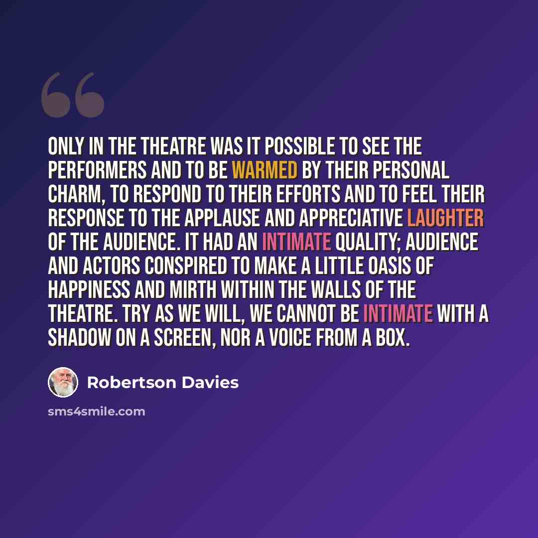 “Only in the theatre was it possible to see the performers and to be warmed by their personal charm, to respond to their efforts and to feel their response to the applause and appreciative laughter of the audience. It had an intimate quality; audience and actors conspired to make a little oasis of…” quote by Robertson Davies