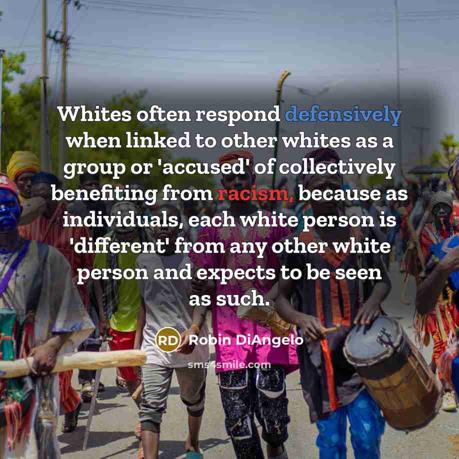 “Whites often respond defensively when linked to other whites as a group or 'accused' of collectively benefiting from racism, because as individuals, each white person is 'different' from any other white person and expects to be seen as such.” quote by Robin DiAngelo