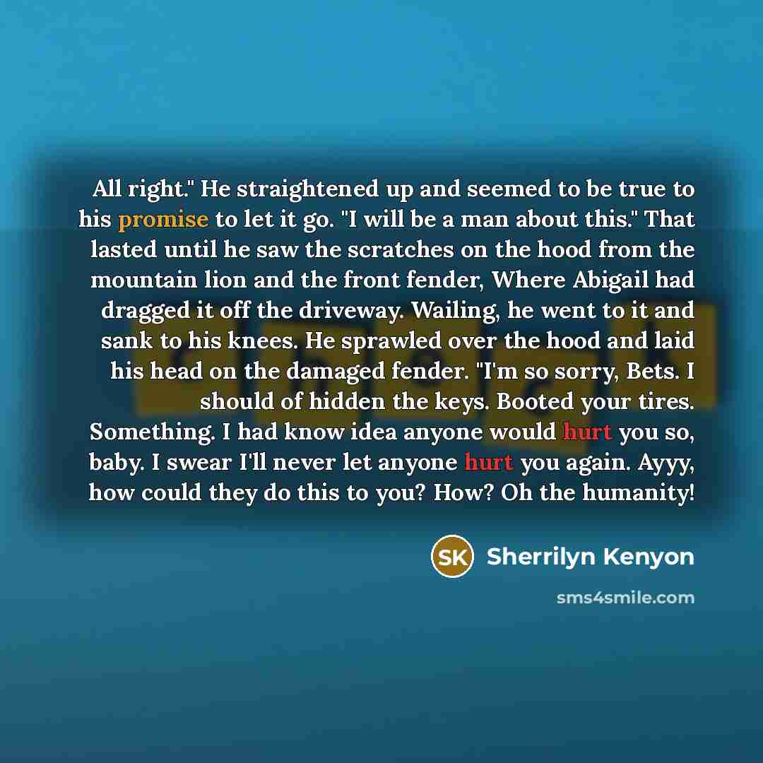 “All right." He straightened up and seemed to be true to his promise to let it go. "I will be a man about this." That lasted until he saw the scratches on the hood from the mountain lion and the front fender, Where Abigail had dragged it off the driveway. Wailing, he went to it and sank to his…” quote by Sherrilyn Kenyon