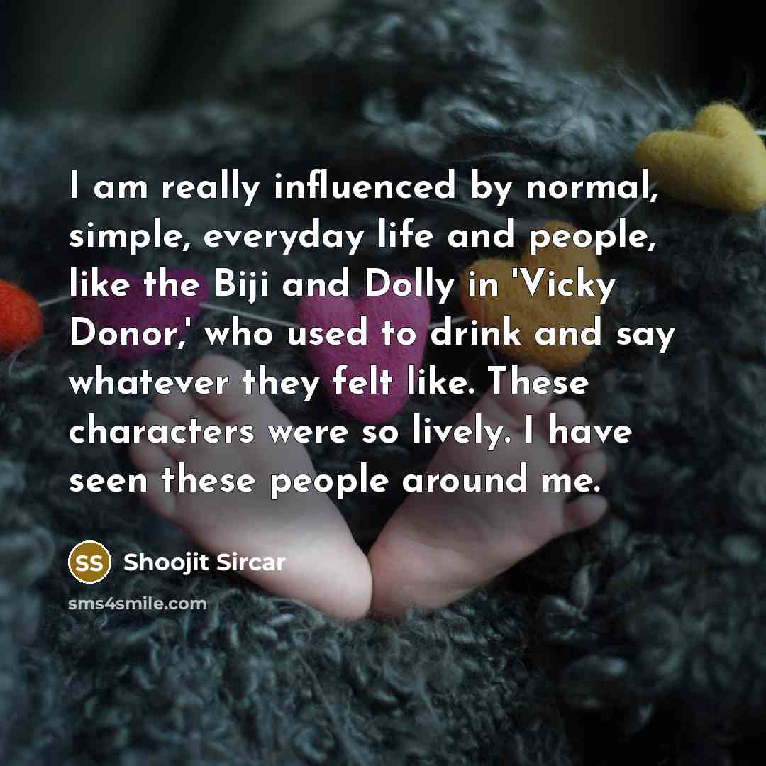 “I am really influenced by normal, simple, everyday life and people, like the Biji and Dolly in 'Vicky Donor,' who used to drink and say whatever they felt like. These characters were so lively. I have seen these people around me.” quote by Shoojit Sircar
