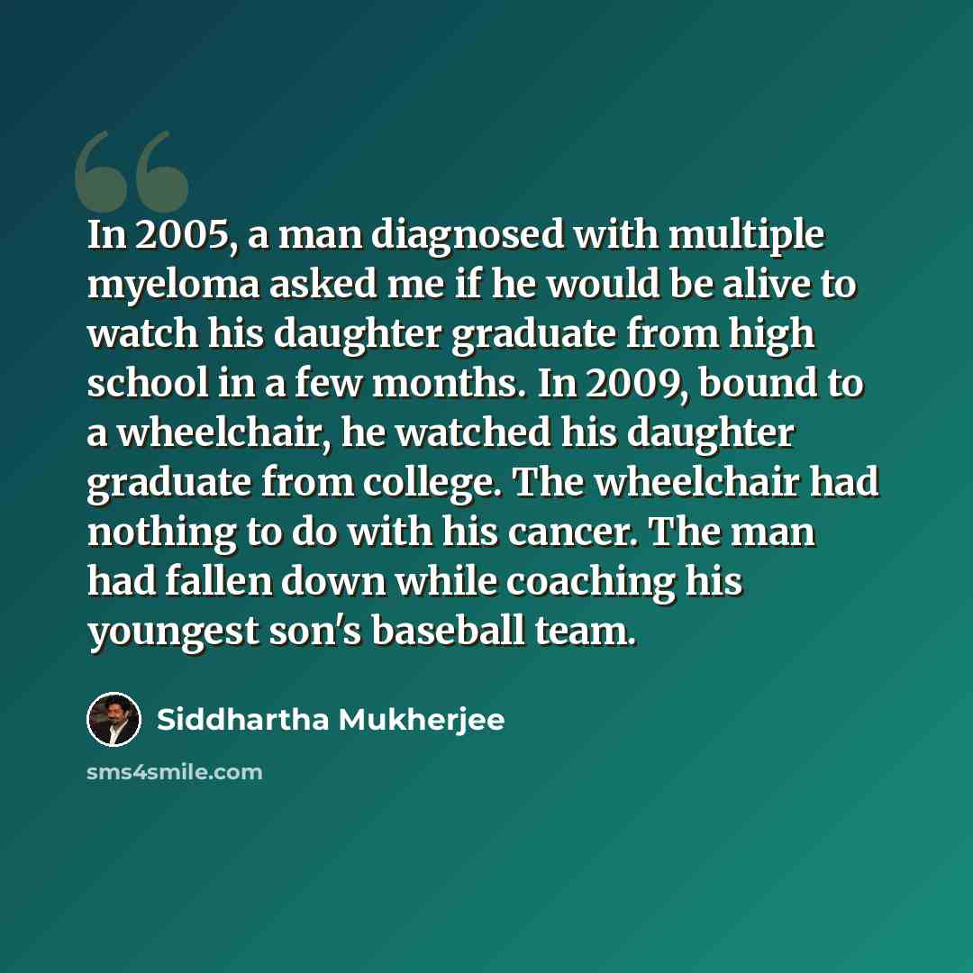 “In 2005, a man diagnosed with multiple myeloma asked me if he would be alive to watch his daughter graduate from high school in a few months. In 2009, bound to a wheelchair, he watched his daughter graduate from college. The wheelchair had nothing to do with his cancer. The man had fallen down…” quote by Siddhartha Mukherjee