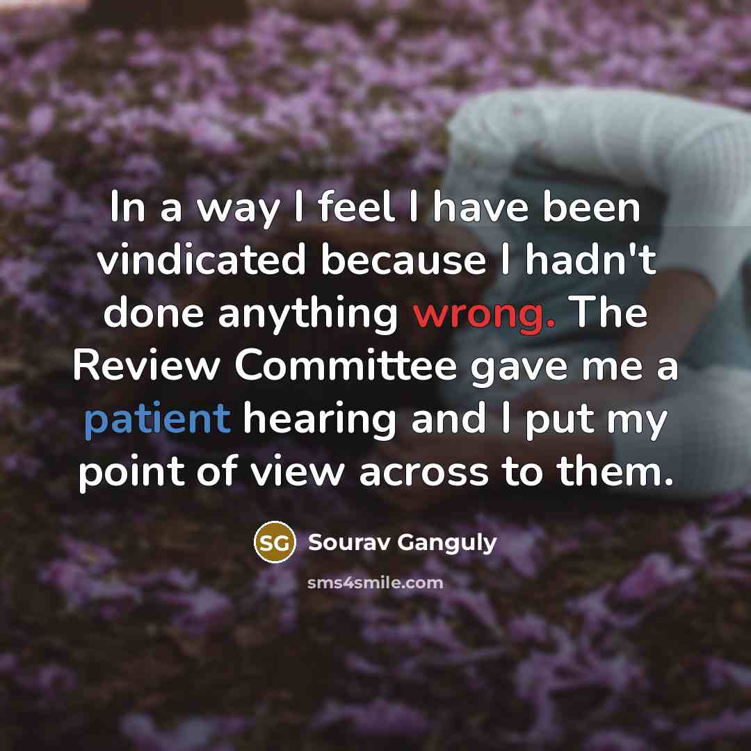 “In a way I feel I have been vindicated because I hadn't done anything wrong. The Review Committee gave me a patient hearing and I put my point of view across to them.” quote by Sourav Ganguly