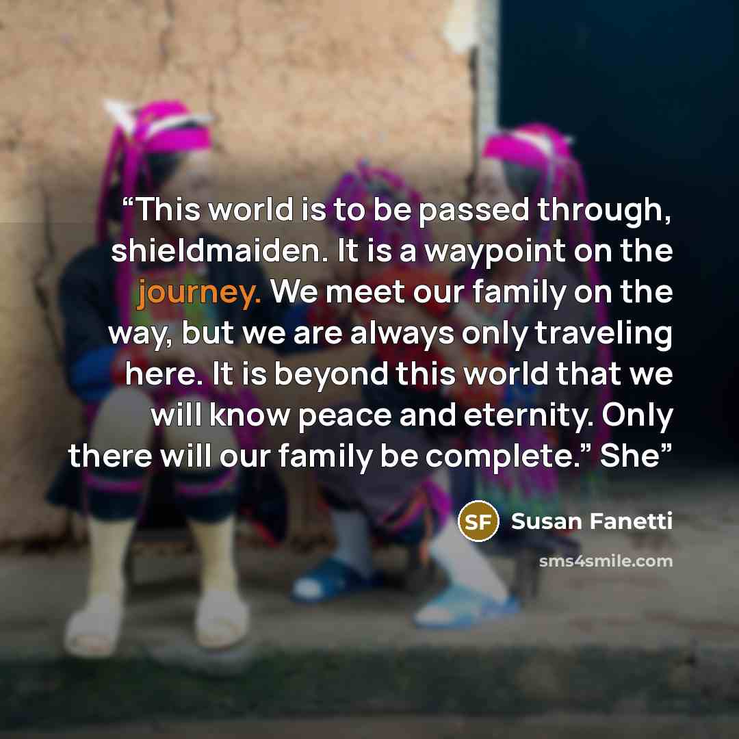“This world is to be passed through, shieldmaiden. It is a waypoint on the journey. We meet our family on the way, but we are always only traveling here. It is beyond this world that we will know peace and eternity. Only there will our family be complete.” She” quote by Susan Fanetti