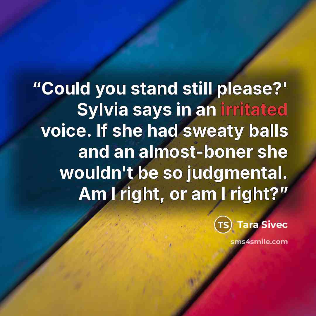 “Could you stand still please?' Sylvia says in an irritated voice. If she had sweaty balls and an almost-boner she wouldn't be so judgmental. Am I right, or am I right?” quote by Tara Sivec