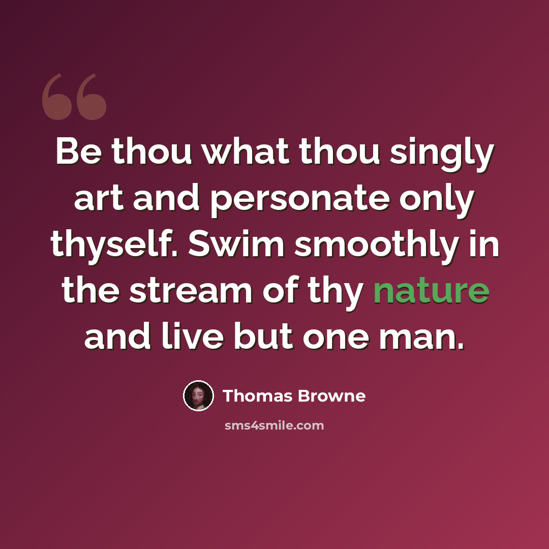 “Be thou what thou singly art and personate only thyself. Swim smoothly in the stream of thy nature and live but one man.” quote by Thomas Browne
