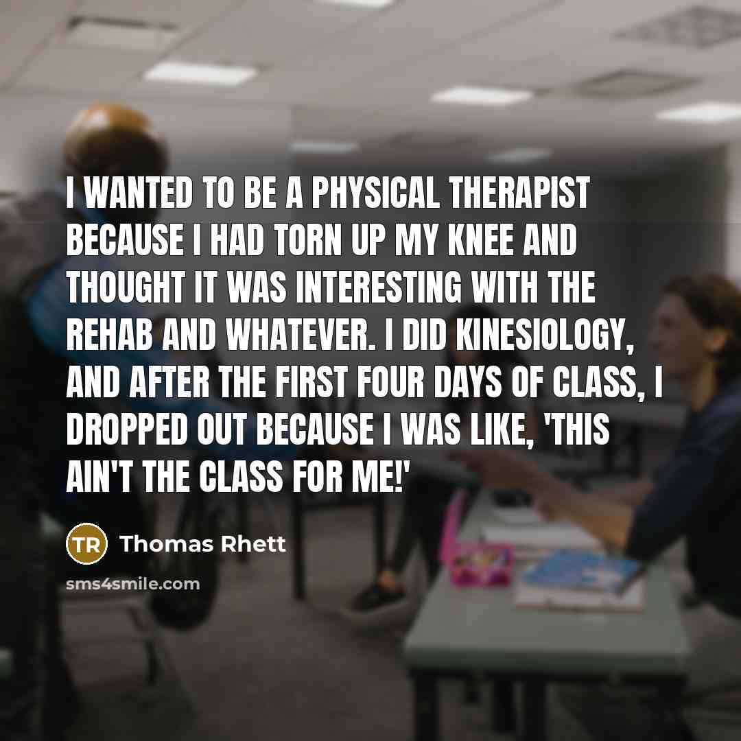 “I wanted to be a physical therapist because I had torn up my knee and thought it was interesting with the rehab and whatever. I did kinesiology, and after the first four days of class, I dropped out because I was like, 'This ain't the class for me!'” quote by Thomas Rhett