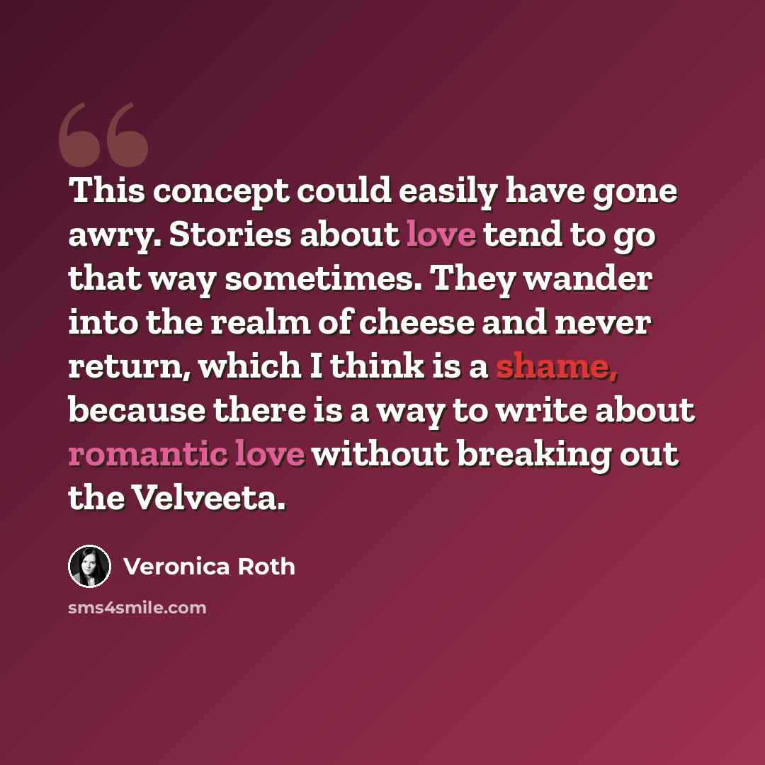 “This concept could easily have gone awry. Stories about love tend to go that way sometimes. They wander into the realm of cheese and never return, which I think is a shame, because there is a way to write about romantic love without breaking out the Velveeta.” quote by Veronica Roth