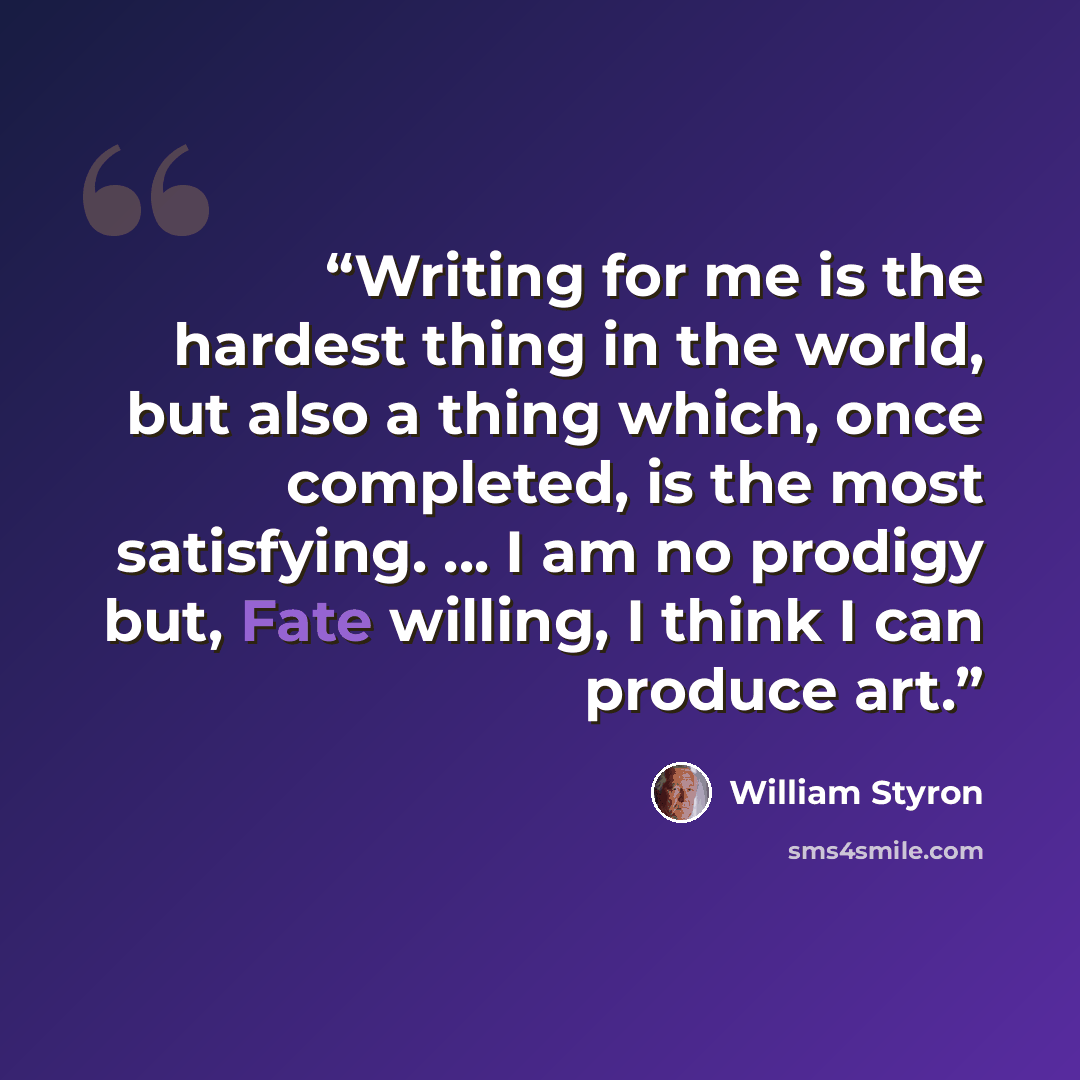 “Writing for me is the hardest thing in the world, but also a thing which, once completed, is the most satisfying. ... I am no prodigy but, Fate willing, I think I can produce art.” quote by William Styron