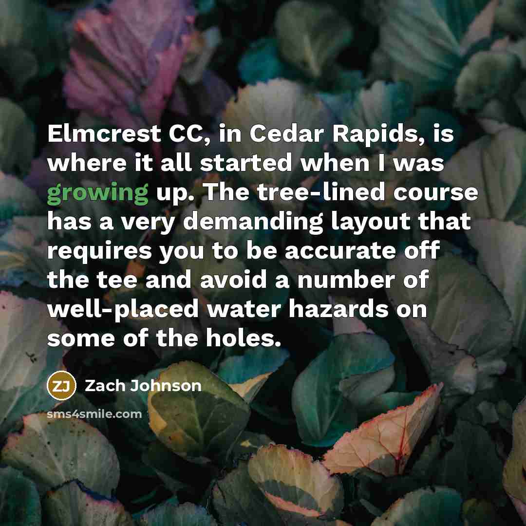 “Elmcrest CC, in Cedar Rapids, is where it all started when I was growing up. The tree-lined course has a very demanding layout that requires you to be accurate off the tee and avoid a number of well-placed water hazards on some of the holes.” quote by Zach Johnson
