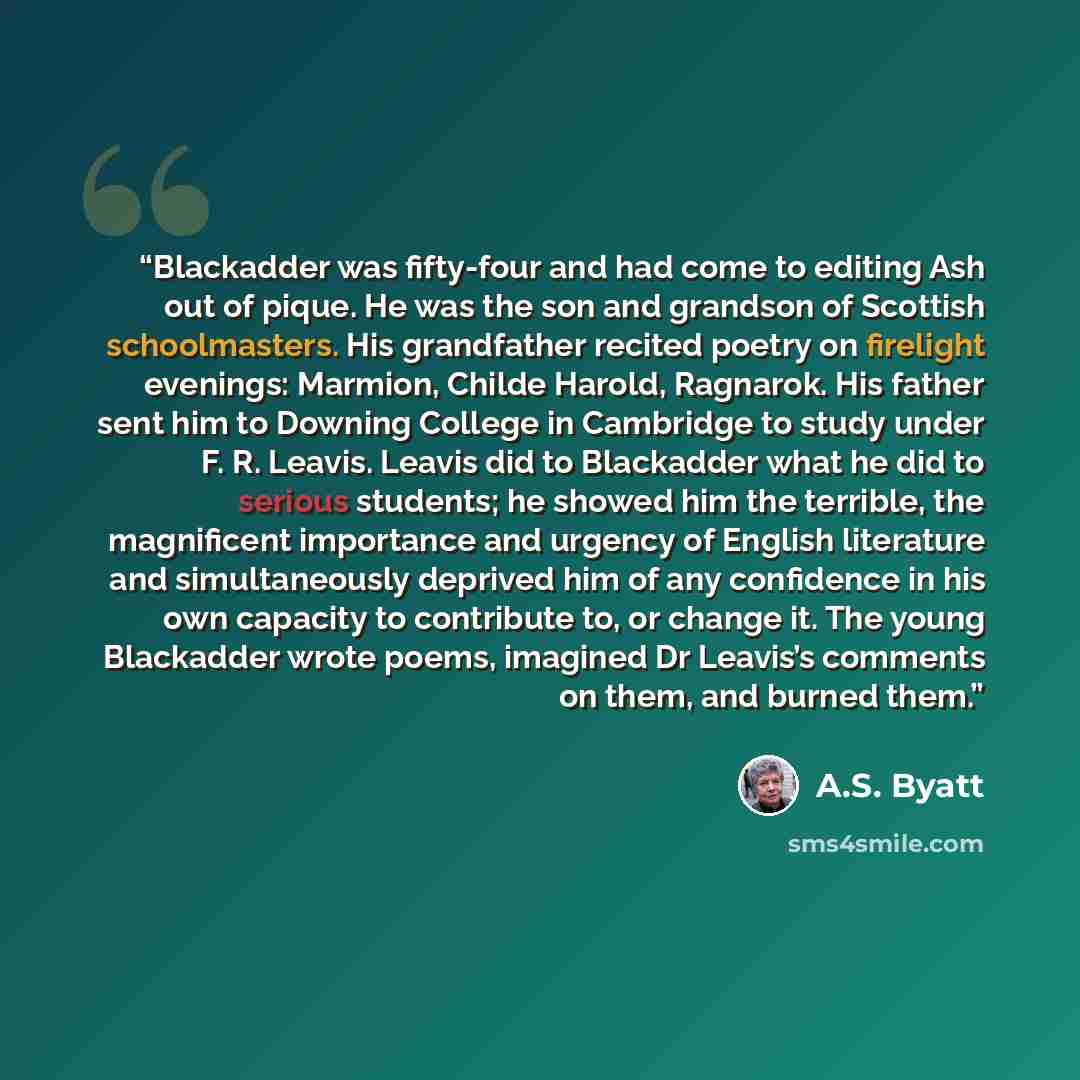 “Blackadder was fifty-four and had come to editing Ash out of pique. He was the son and grandson of Scottish schoolmasters. His grandfather recited poetry on firelight evenings: Marmion, Childe Harold, Ragnarok. His father sent him to Downing College in Cambridge to study under F. R. Leavis. Leavis…” quote by A.S. Byatt