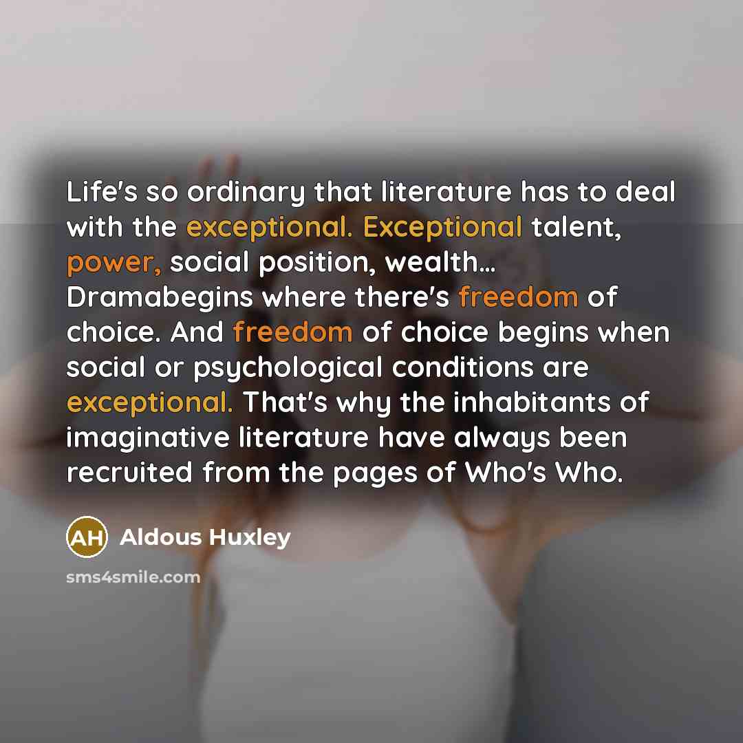 “Life's so ordinary that literature has to deal with the exceptional. Exceptional talent, power, social position, wealth… Dramabegins where there's freedom of choice. And freedom of choice begins when social or psychological conditions are exceptional. That's why the inhabitants of imaginative…” quote by Aldous Huxley