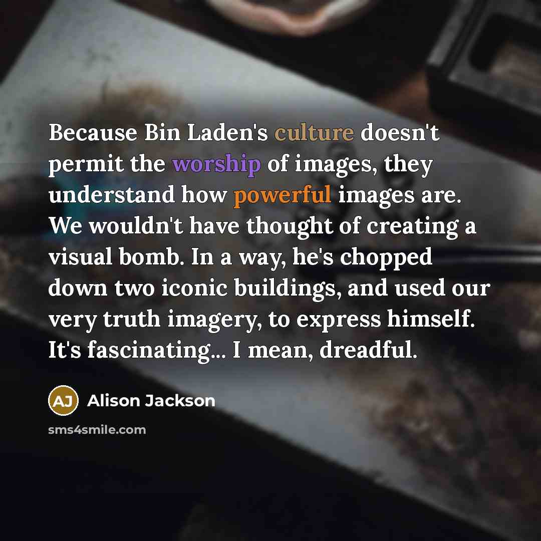 “Because Bin Laden's culture doesn't permit the worship of images, they understand how powerful images are. We wouldn't have thought of creating a visual bomb. In a way, he's chopped down two iconic buildings, and used our very truth imagery, to express himself. It's fascinating... I mean, dreadful.” quote by Alison Jackson