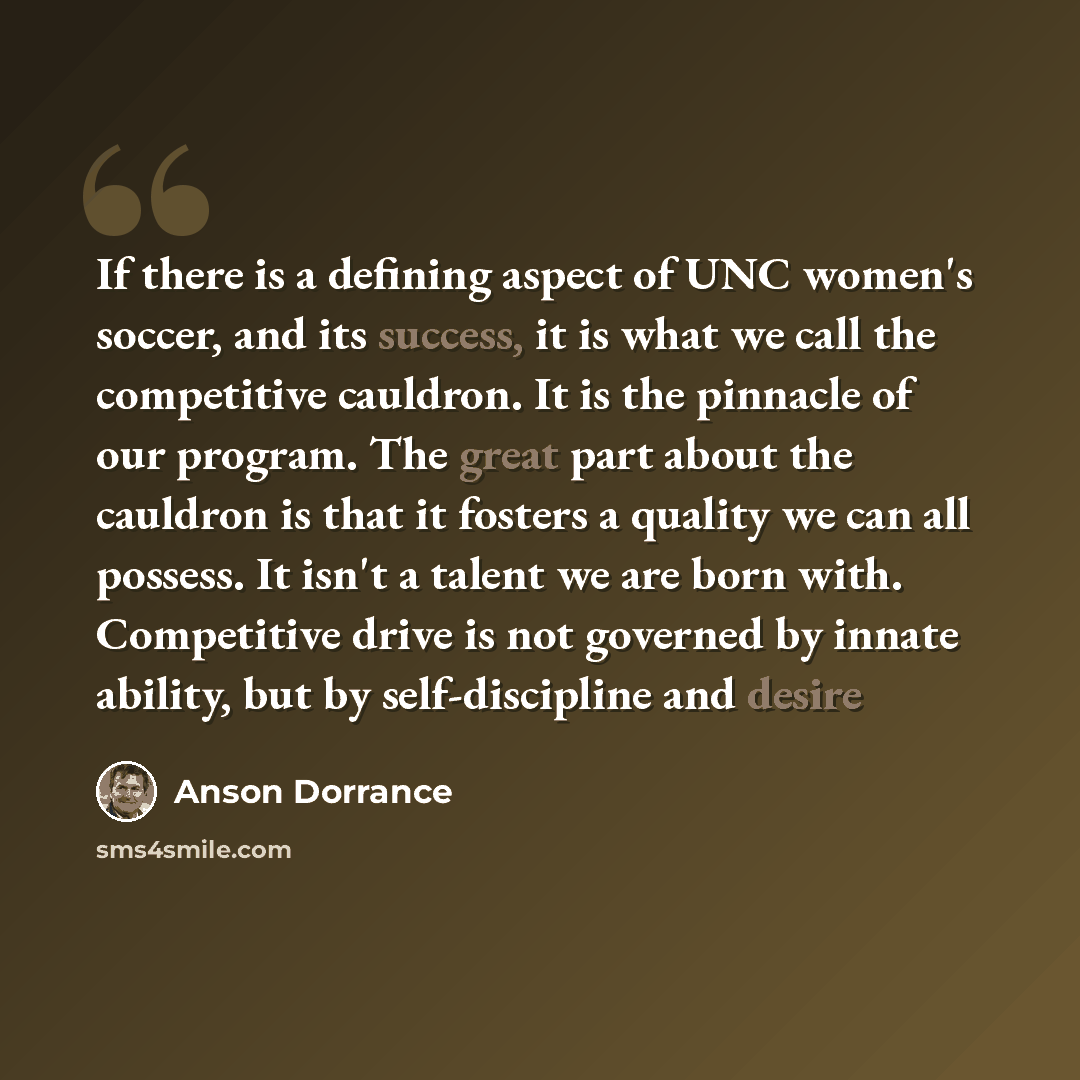“If there is a defining aspect of UNC women's soccer, and its success, it is what we call the competitive cauldron. It is the pinnacle of our program. The great part about the cauldron is that it fosters a quality we can all possess. It isn't a talent we are born with. Competitive drive is not…” quote by Anson Dorrance
