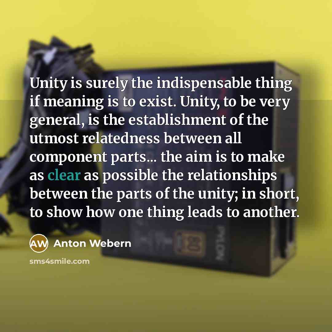 “Unity is surely the indispensable thing if meaning is to exist. Unity, to be very general, is the establishment of the utmost relatedness between all component parts... the aim is to make as clear as possible the relationships between the parts of the unity; in short, to show how one thing leads…” quote by Anton Webern