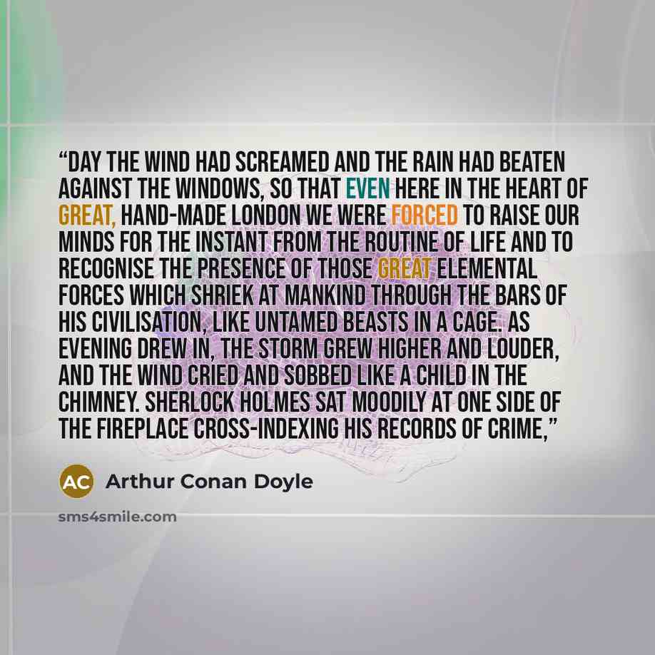 “day the wind had screamed and the rain had beaten against the windows, so that even here in the heart of great, hand-made London we were forced to raise our minds for the instant from the routine of life and to recognise the presence of those great elemental forces which shriek at mankind through…” quote by Arthur Conan Doyle