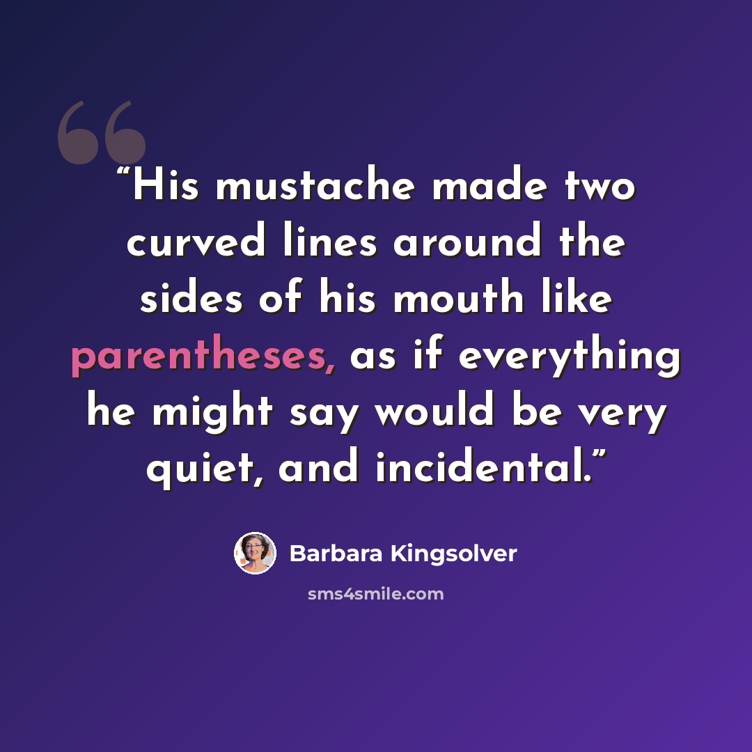 “His mustache made two curved lines around the sides of his mouth like parentheses, as if everything he might say would be very quiet, and incidental.” quote by Barbara Kingsolver