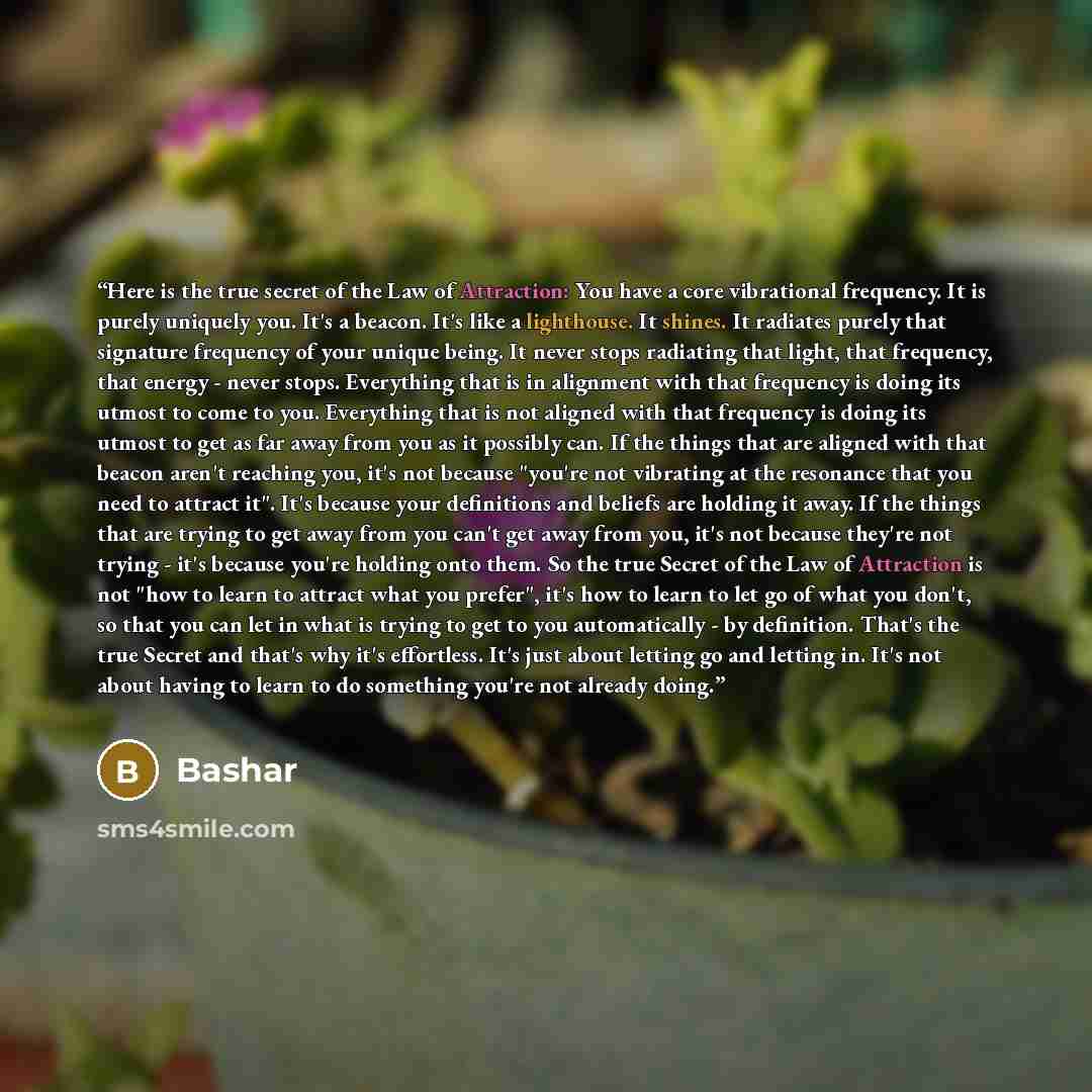 “Here is the true secret of the Law of Attraction: You have a core vibrational frequency. It is purely uniquely you. It's a beacon. It's like a lighthouse. It shines. It radiates purely that signature frequency of your unique being. It never stops radiating that light, that frequency, that energy…” quote by Bashar