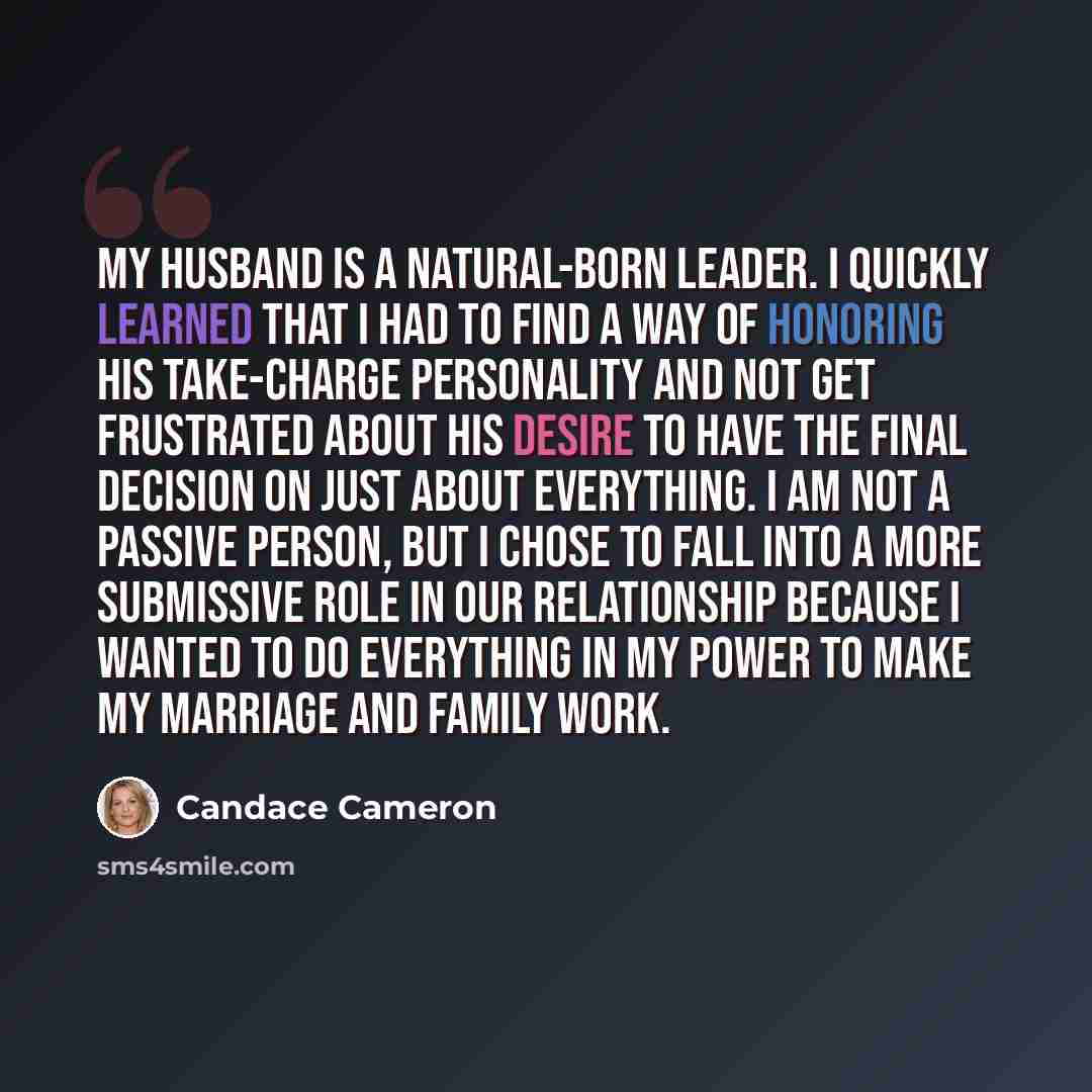 “My husband is a natural-born leader. I quickly learned that I had to find a way of honoring his take-charge personality and not get frustrated about his desire to have the final decision on just about everything. I am not a passive person, but I chose to fall into a more submissive role in our…” quote by Candace Cameron