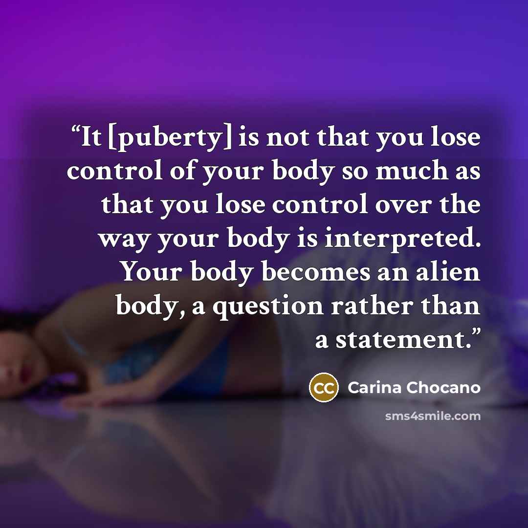 “It [puberty] is not that you lose control of your body so much as that you lose control over the way your body is interpreted. Your body becomes an alien body, a question rather than a statement.” quote by Carina Chocano