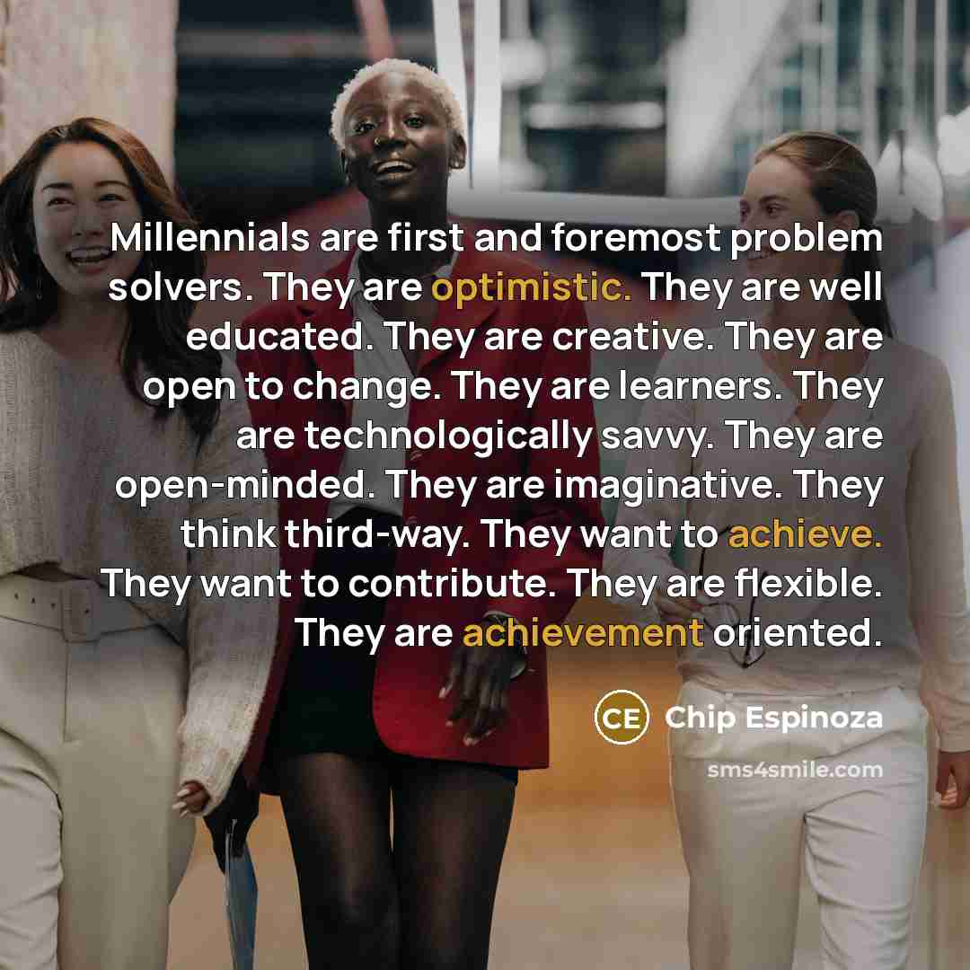 “Millennials are first and foremost problem solvers. They are optimistic. They are well educated. They are creative. They are open to change. They are learners. They are technologically savvy. They are open-minded. They are imaginative. They think third-way. They want to achieve. They want to…” quote by Chip Espinoza