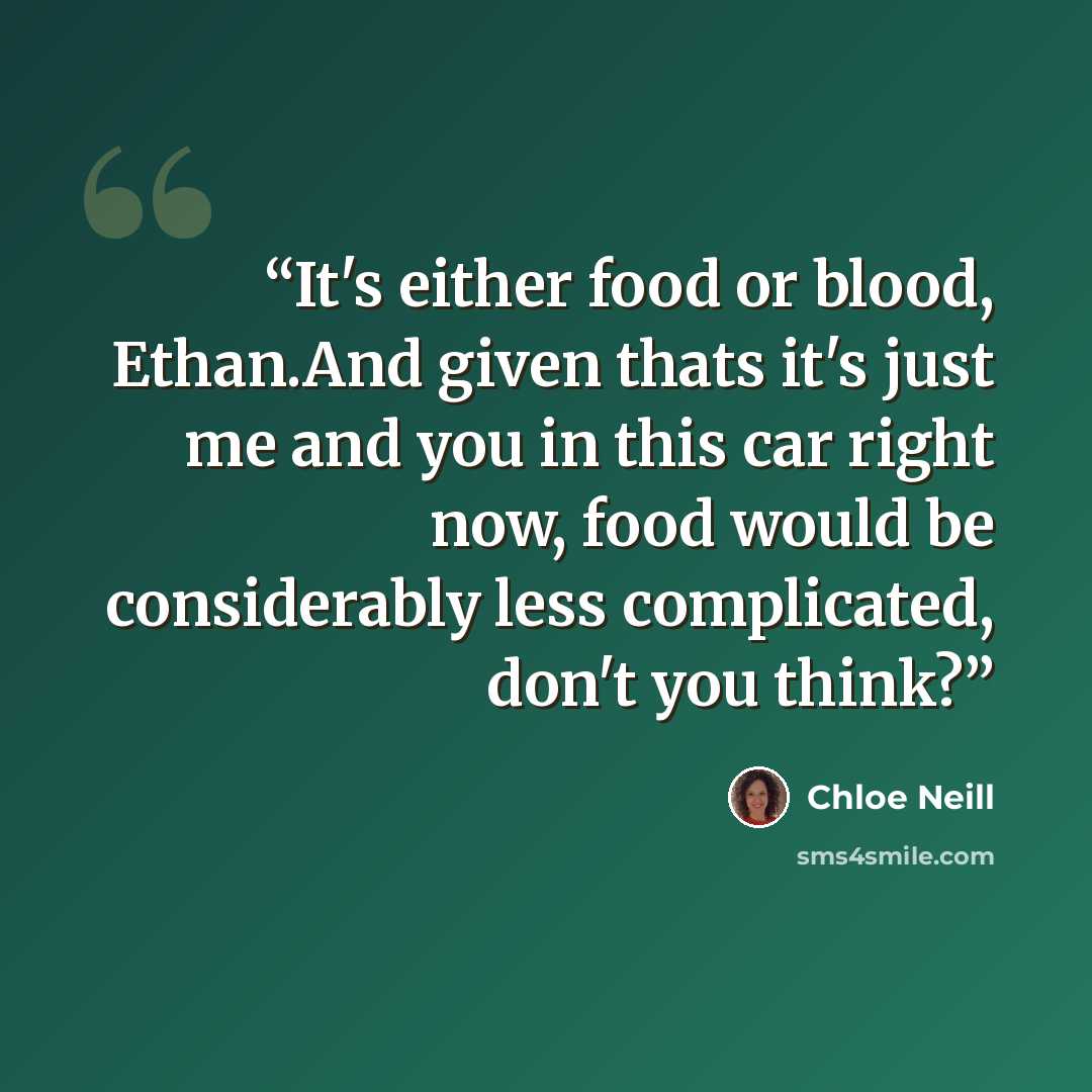“It's either food or blood, Ethan.And given thats it's just me and you in this car right now, food would be considerably less complicated, don't you think?” quote by Chloe Neill