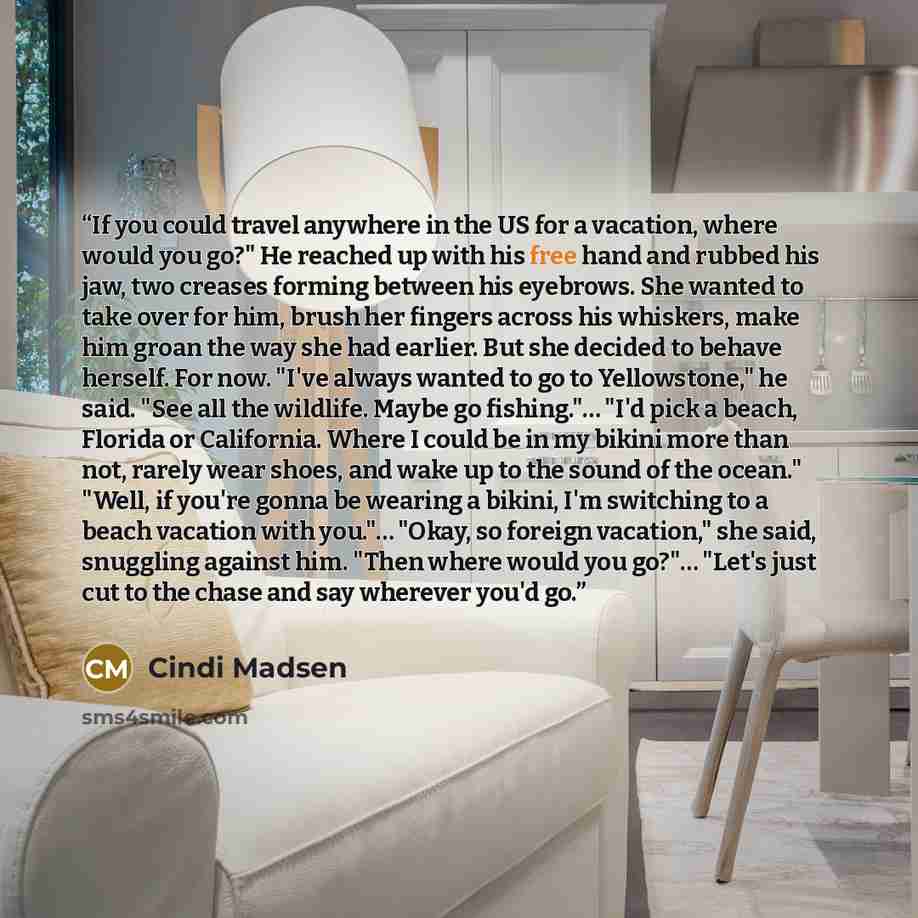 “If you could travel anywhere in the US for a vacation, where would you go?" He reached up with his free hand and rubbed his jaw, two creases forming between his eyebrows. She wanted to take over for him, brush her fingers across his whiskers, make him groan the way she had earlier. But she decided…” quote by Cindi Madsen