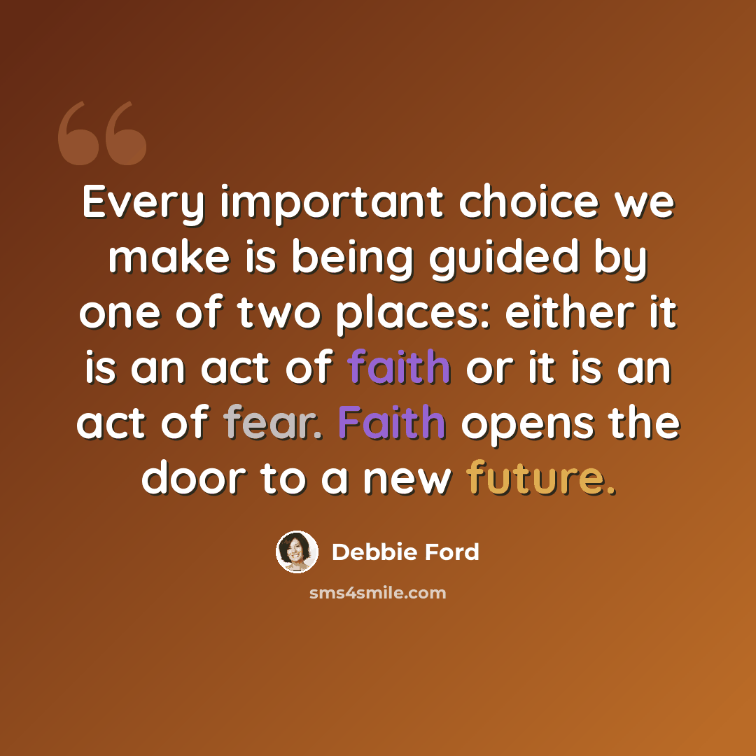 “Every important choice we make is being guided by one of two places: either it is an act of faith or it is an act of fear. Faith opens the door to a new future.” quote by Debbie Ford