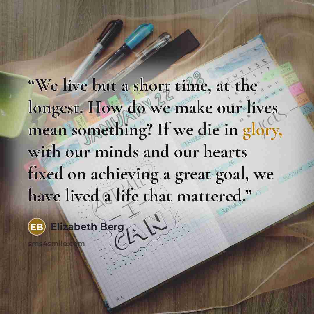 “We live but a short time, at the longest. How do we make our lives mean something? If we die in glory, with our minds and our hearts fixed on achieving a great goal, we have lived a life that mattered.” quote by Elizabeth Berg