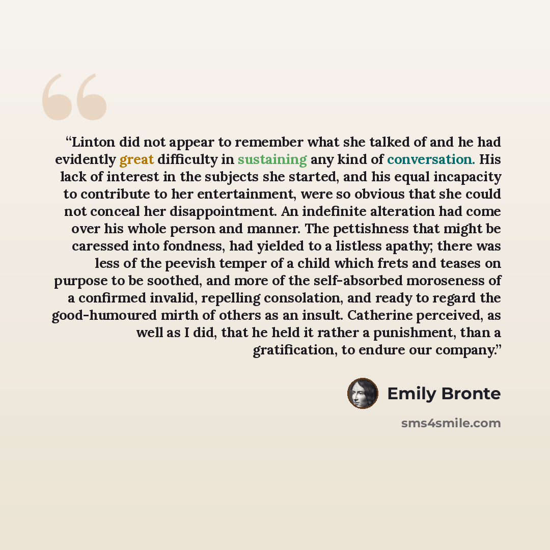 “Linton did not appear to remember what she talked of and he had evidently great difficulty in sustaining any kind of conversation. His lack of interest in the subjects she started, and his equal incapacity to contribute to her entertainment, were so obvious that she could not conceal her…” quote by Emily Brontë