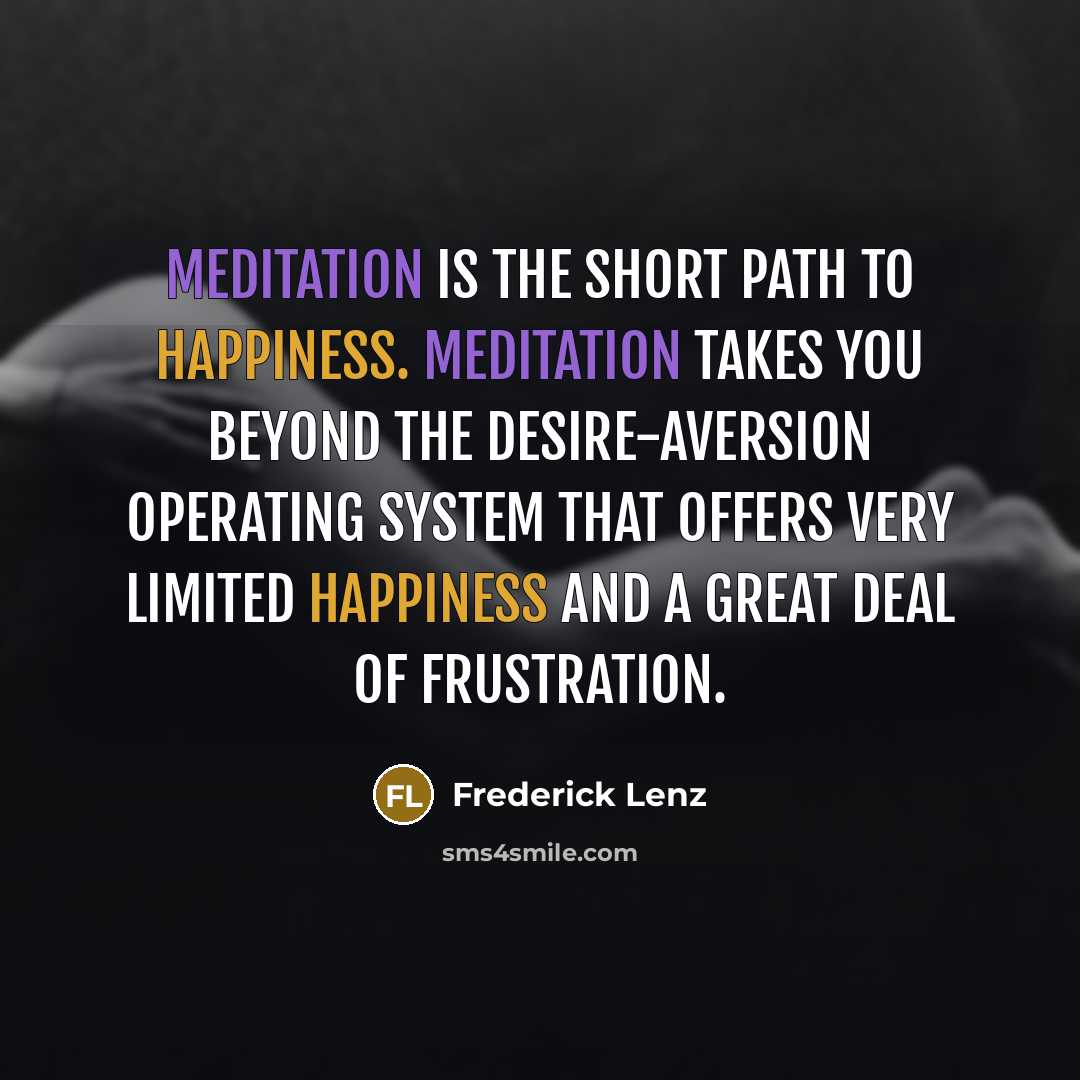 “Meditation is the short path to happiness. Meditation takes you beyond the desire-aversion operating system that offers very limited happiness and a great deal of frustration.” quote by Frederick Lenz