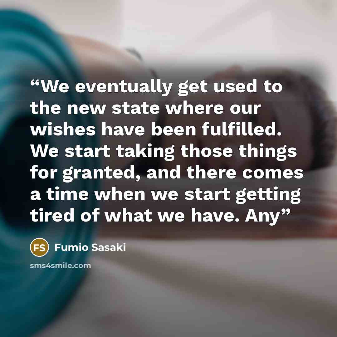 “We eventually get used to the new state where our wishes have been fulfilled. We start taking those things for granted, and there comes a time when we start getting tired of what we have. Any” quote by Fumio Sasaki