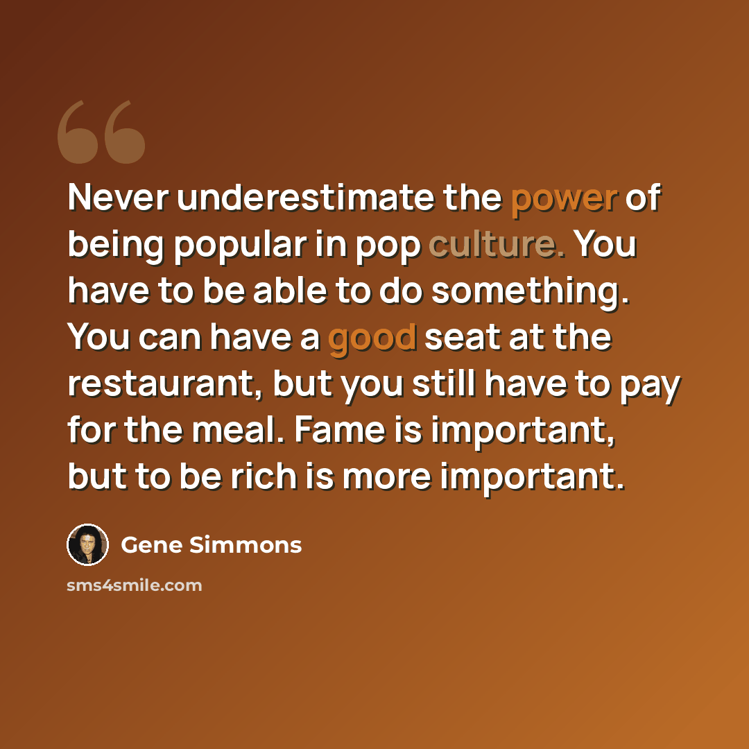 “Never underestimate the power of being popular in pop culture. You have to be able to do something. You can have a good seat at the restaurant, but you still have to pay for the meal. Fame is important, but to be rich is more important.” quote by Gene Simmons
