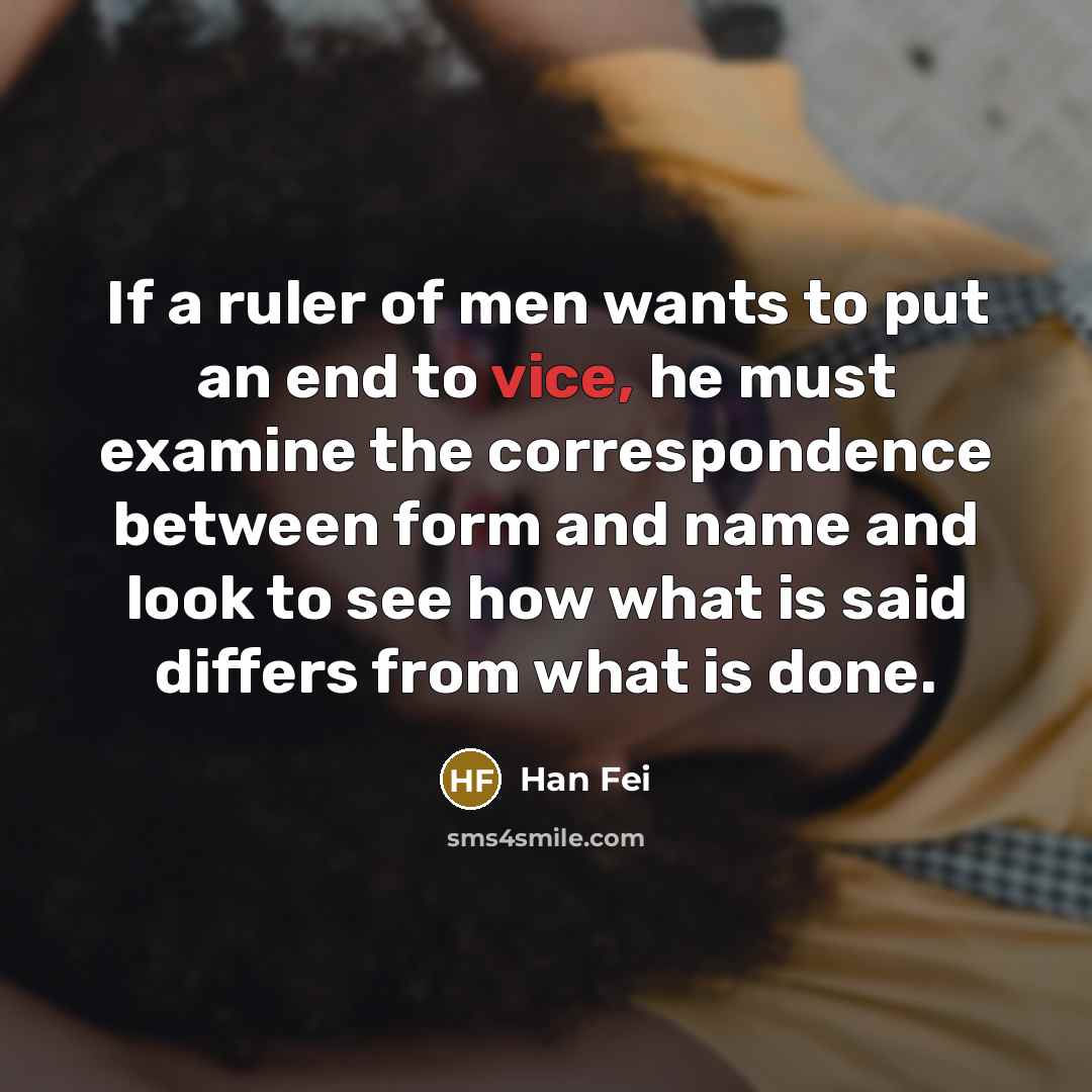 “If a ruler of men wants to put an end to vice, he must examine the correspondence between form and name and look to see how what is said differs from what is done.” quote by Han Fei