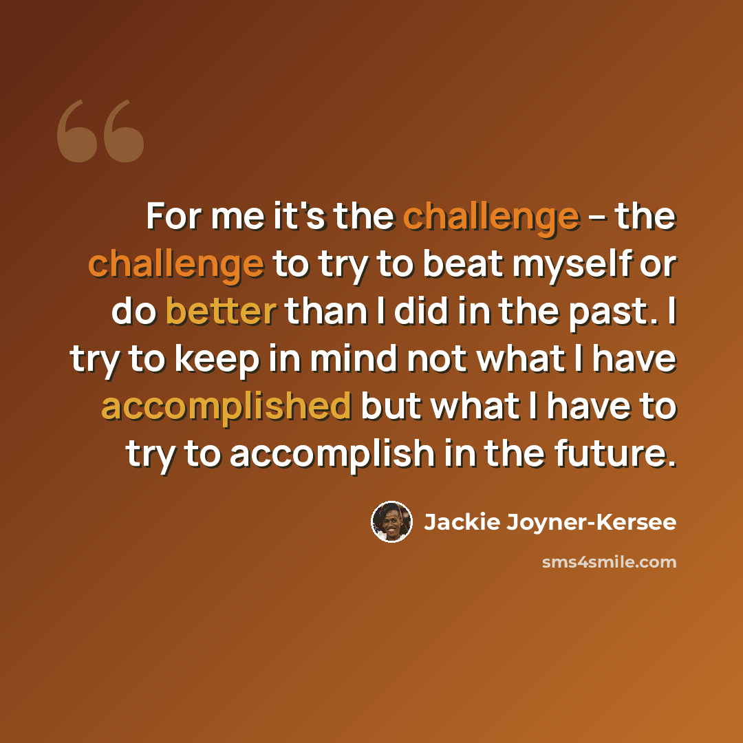 “For me it's the challenge -- the challenge to try to beat myself or do better than I did in the past. I try to keep in mind not what I have accomplished but what I have to try to accomplish in the future.” quote by Jackie Joyner-Kersee