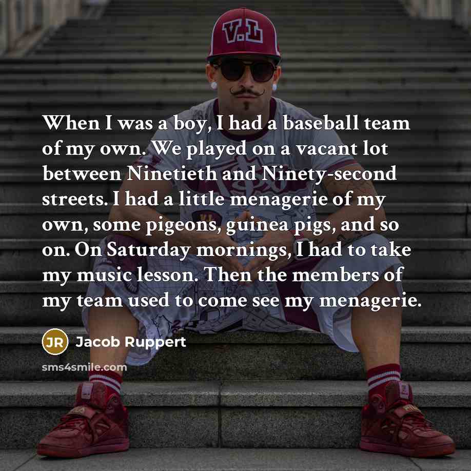 “When I was a boy, I had a baseball team of my own. We played on a vacant lot between Ninetieth and Ninety-second streets. I had a little menagerie of my own, some pigeons, guinea pigs, and so on. On Saturday mornings, I had to take my music lesson. Then the members of my team used to come see my…” quote by Jacob Ruppert