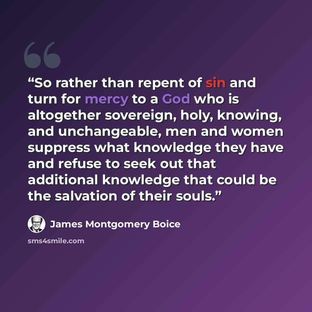 “So rather than repent of sin and turn for mercy to a God who is altogether sovereign, holy, knowing, and unchangeable, men and women suppress what knowledge they have and refuse to seek out that additional knowledge that could be the salvation of their souls.” quote by James Montgomery Boice